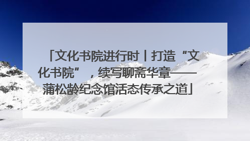 文化书院进行时丨打造“文化书院”，续写聊斋华章——蒲松龄纪念馆活态传承之道