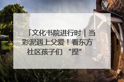 文化书院进行时｜当彩泥遇上父爱！看东方社区孩子们 “捏” 出心目中的爸爸