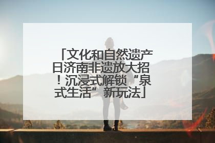 文化和自然遗产日济南非遗放大招！沉浸式解锁“泉式生活”新玩法