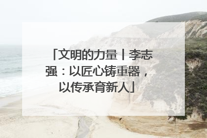 文明的力量丨李志强：以匠心铸重器，以传承育新人