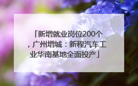 新增就业岗位200个，广州增城：新程汽车工业华南基地全面投产