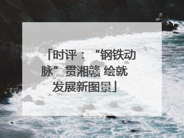 时评：“钢铁动脉”贯湘赣 绘就发展新图景