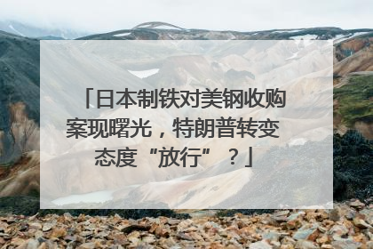 日本制铁对美钢收购案现曙光，特朗普转变态度“放行”？
