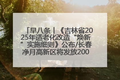 早八条丨《吉林省2025年适老化改造“焕新”实施细则》公布/长春净月高新区将发放200万元汽车消费券！
