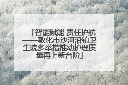 智能赋能 责任护航——敦化市沙河沿镇卫生院多举措推动护理质量再上新台阶