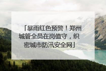 暴雨红色预警！郑州城管全员在岗值守，织密城市防汛安全网