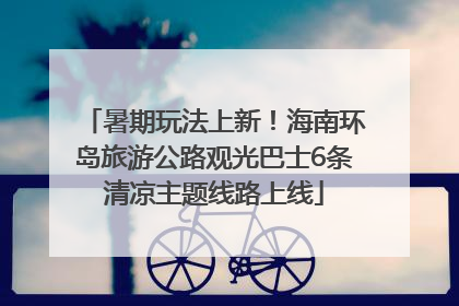 暑期玩法上新！海南环岛旅游公路观光巴士6条清凉主题线路上线