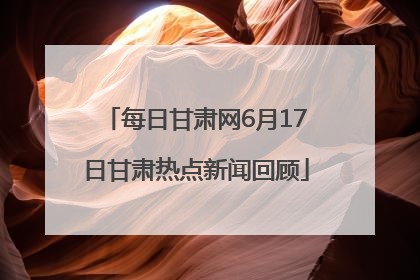 每日甘肃网6月17日甘肃热点新闻回顾