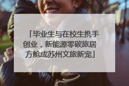 毕业生与在校生携手创业，新能源零碳旅居方舱成苏州文旅新宠
