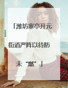 潍坊寒亭开元街道严阵以待防未“燃”
