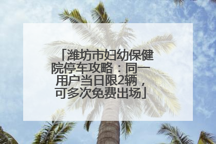 潍坊市妇幼保健院停车攻略：同一用户当日限2辆，可多次免费出场