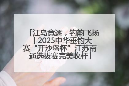 江岛竞逐，钓韵飞扬丨2025中华垂钓大赛“开沙岛杯”江苏南通选拔赛完美收杆