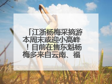江浙杨梅采摘游本周末或迎小高峰！目前在售东魁杨梅多来自云南、福建，浙江露天东魁杨梅6月中旬大量上市