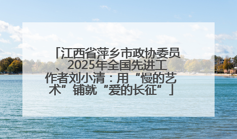 江西省萍乡市政协委员、2025年全国先进工作者刘小清：用“慢的艺术”铺就“爱的长征”