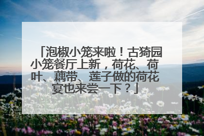 泡椒小笼来啦！古猗园小笼餐厅上新，荷花、荷叶、藕带、莲子做的荷花宴也来尝一下？
