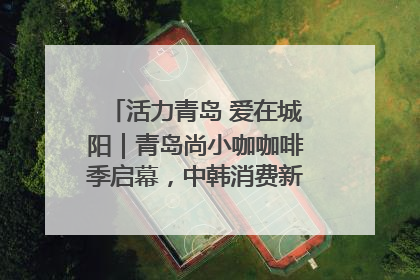 活力青岛 爱在城阳｜青岛尚小咖咖啡季启幕，中韩消费新场景点燃夏日热情