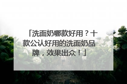 洗面奶哪款好用？十款公认好用的洗面奶品牌，效果出众！