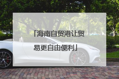 海南自贸港让贸易更自由便利