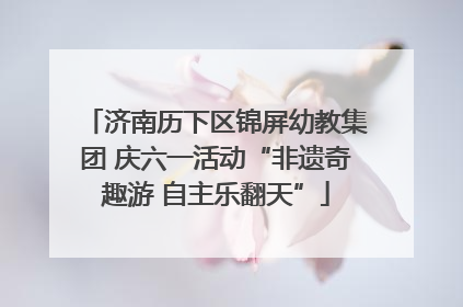 济南历下区锦屏幼教集团 庆六一活动“非遗奇趣游 自主乐翻天”