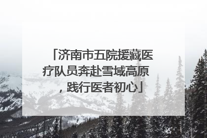济南市五院援藏医疗队员奔赴雪域高原，践行医者初心