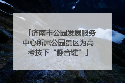 济南市公园发展服务中心所属公园景区为高考按下“静音键”