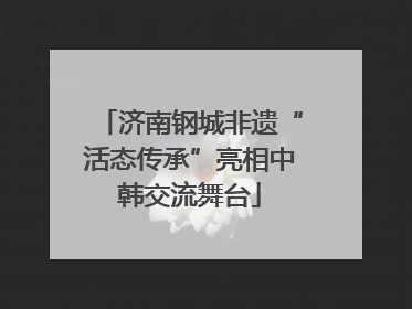 济南钢城非遗“活态传承”亮相中韩交流舞台
