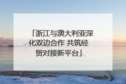 浙江与澳大利亚深化双边合作 共筑经贸对接新平台