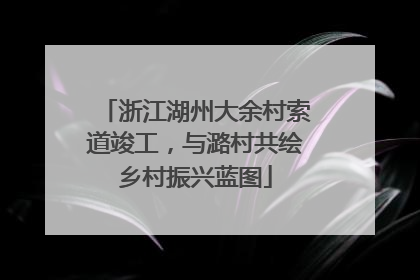 浙江湖州大余村索道竣工，与潞村共绘乡村振兴蓝图