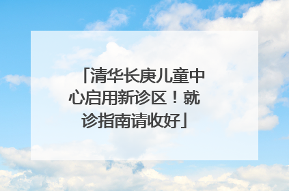 清华长庚儿童中心启用新诊区！就诊指南请收好