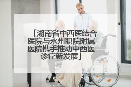湖南省中西医结合医院与永州职院附属医院携手推动中西医诊疗新发展