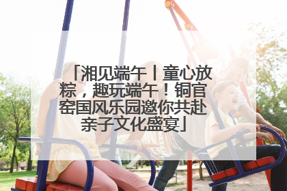 湘见端午丨童心放粽，趣玩端午！铜官窑国风乐园邀你共赴亲子文化盛宴