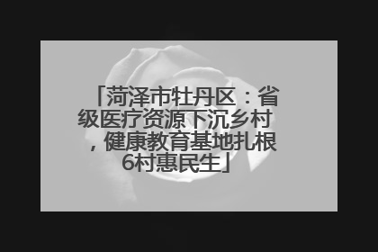 菏泽市牡丹区：省级医疗资源下沉乡村，健康教育基地扎根6村惠民生