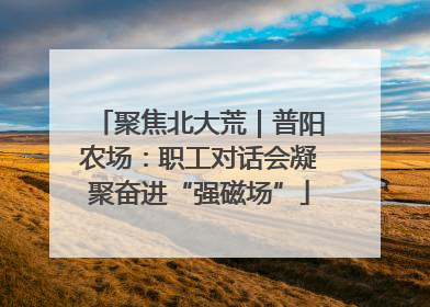 聚焦北大荒｜普阳农场：职工对话会凝聚奋进“强磁场”