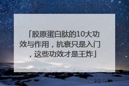 胶原蛋白肽的10大功效与作用，抗衰只是入门，这些功效才是王炸