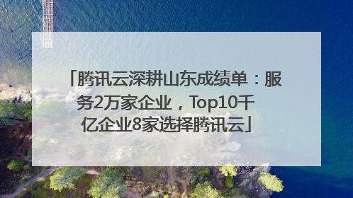 腾讯云深耕山东成绩单：服务2万家企业，Top10千亿企业8家选择腾讯云