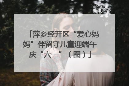 萍乡经开区“爱心妈妈”伴留守儿童迎端午庆“六一”（图）
