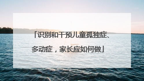 识别和干预儿童孤独症、多动症，家长应如何做
