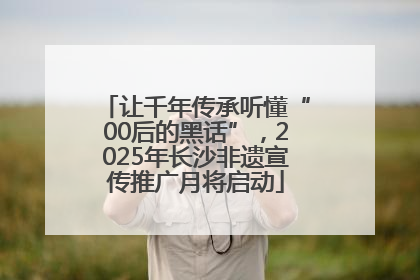 让千年传承听懂“00后的黑话”，2025年长沙非遗宣传推广月将启动