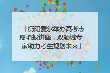 衡阳爱尔举办高考志愿填报讲座，双领域专家助力考生规划未来