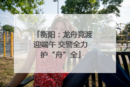 衡阳：龙舟竞渡迎端午 交警全力护“舟”全