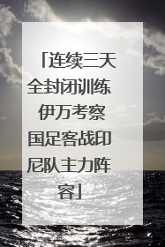 连续三天全封闭训练 伊万考察国足客战印尼队主力阵容