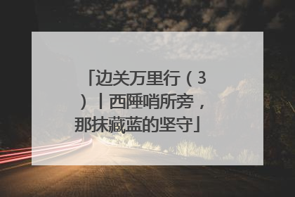 边关万里行（3）丨西陲哨所旁，那抹藏蓝的坚守