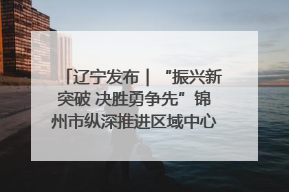 辽宁发布｜“振兴新突破 决胜勇争先”锦州市纵深推进区域中心城市建设 打造高质量发展新增长极