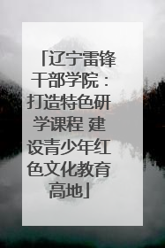 辽宁雷锋干部学院：打造特色研学课程 建设青少年红色文化教育高地