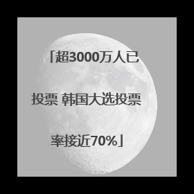 超3000万人已投票 韩国大选投票率接近70%