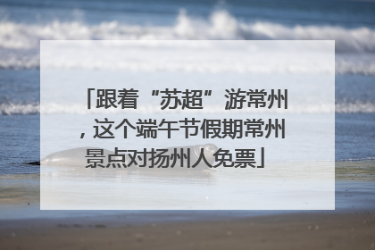 跟着“苏超”游常州，这个端午节假期常州景点对扬州人免票