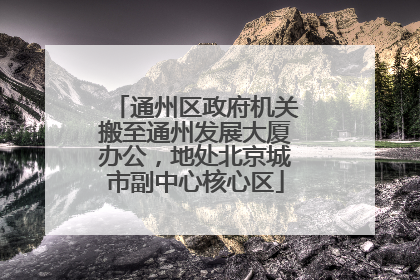 通州区政府机关搬至通州发展大厦办公，地处北京城市副中心核心区