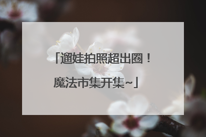 遛娃拍照超出圈！魔法市集开集~