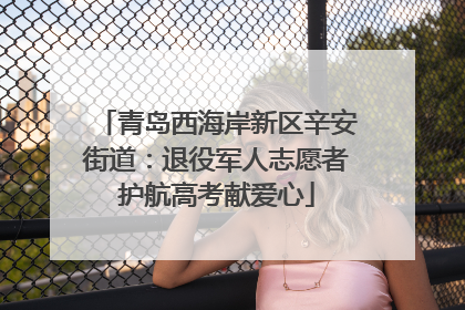 青岛西海岸新区辛安街道：退役军人志愿者护航高考献爱心