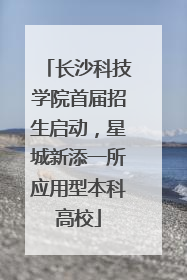 长沙科技学院首届招生启动，星城新添一所应用型本科高校
